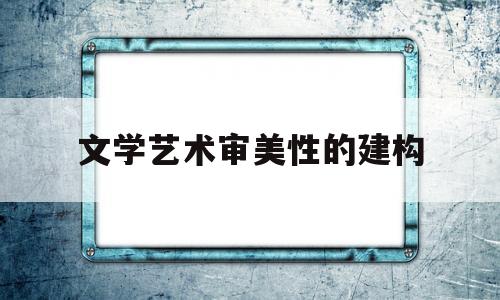 文学艺术审美性的建构(文学艺术审美性的建构包括)