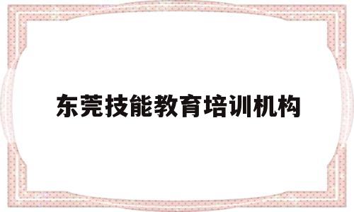 东莞技能教育培训机构(东莞职业技能培训有哪些)