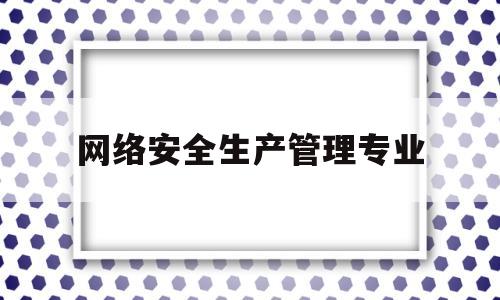 网络安全生产管理专业(网络安全生产管理专业就业方向)