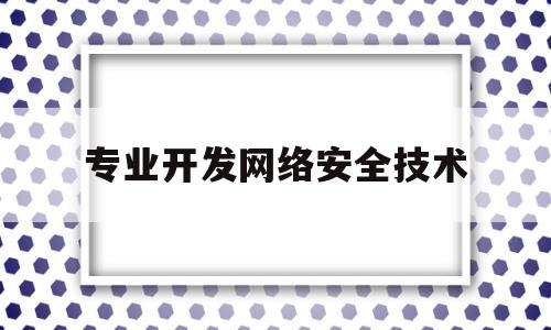 专业开发网络安全技术(专业开发网络安全技术包括)