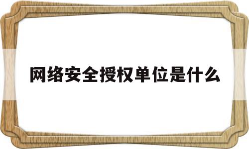 网络安全授权单位是什么(网络安全工作开展情况汇报)