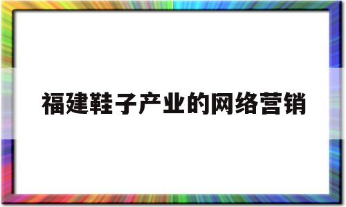 福建鞋子产业的网络营销(福建卖鞋有些什么网站站台)