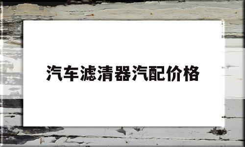 汽车滤清器汽配价格(汽车空气滤清器图片及价格)