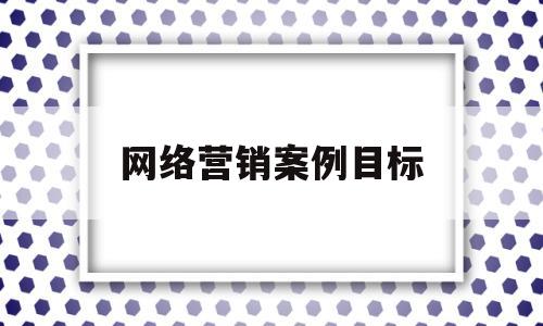 网络营销案例目标(网络营销案例目标怎么写)