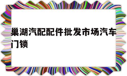 巢湖汽配配件批发市场汽车门锁(巢湖汽配配件批发市场汽车门锁在哪里)