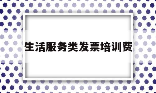 生活服务类发票培训费(生活服务类发票可以抵扣吗)