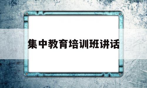 集中教育培训班讲话(集中教育培训班讲话稿范文)