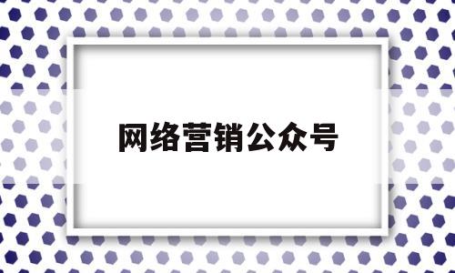 网络营销公众号(网络营销公众号推文怎么写)