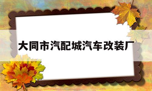 大同市汽配城汽车改装厂(大同有没有改装汽车的地方)