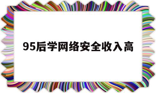 95后学网络安全收入高(95后学网络安全收入高不高)