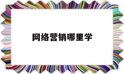 网络营销哪里学(网络营销去哪里学比较好)