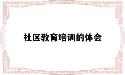 社区教育培训的体会(参加社区教育培训心得体会)