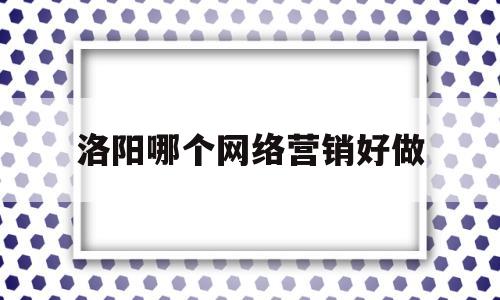 洛阳哪个网络营销好做(洛阳网络推广公司哪个好)