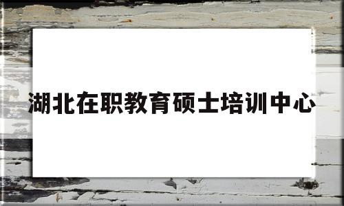 湖北在职教育硕士培训中心(湖北师范大学在职研究生学费)