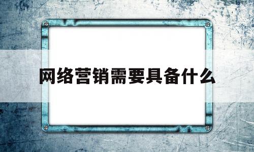 网络营销需要具备什么(网络营销需要具备什么能力)