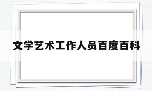 文学艺术工作人员百度百科(中华全国文学艺术工作者代表大会召开时间)