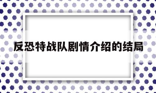 反恐特战队剧情介绍的结局(反恐特战队最后谁和谁在一起了)