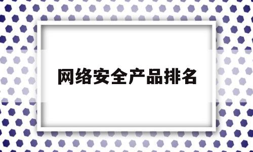 网络安全产品排名(网络安全产品厂家排名)