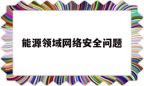 能源领域网络安全问题(能源领域网络安全问题研究)