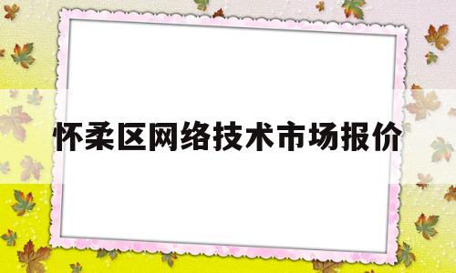 怀柔区网络技术市场报价(怀柔网吧什么时候恢复营业)