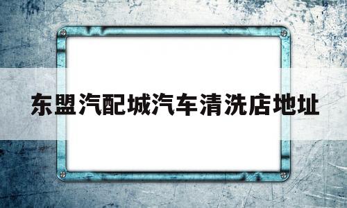 东盟汽配城汽车清洗店地址(东盟汽配城汽车清洗店地址电话)