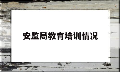 安监局教育培训情况(安监总局安全教育培训规定)