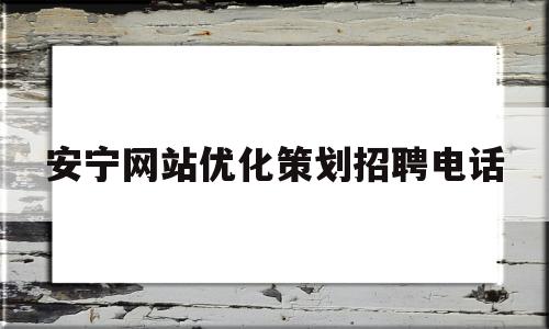 安宁网站优化策划招聘电话(安宁网站优化策划招聘电话查询)