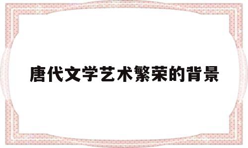 唐代文学艺术繁荣的背景(简述唐代文学繁荣所赖以产生的条件和背景)