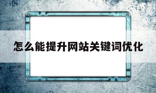 怎么能提升网站关键词优化(怎么能提升网站关键词优化率)