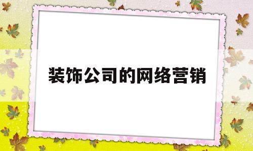 装饰公司的网络营销(装饰公司网络营销工作内容)