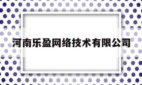 河南乐盈网络技术有限公司(河南乐盈网络技术有限公司怎么样)