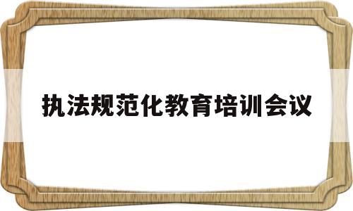 执法规范化教育培训会议(执法规范化教育培训会议内容)