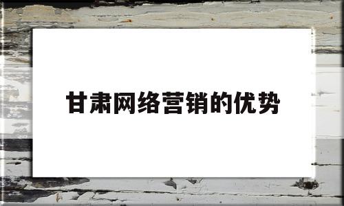 甘肃网络营销的优势(网络营销这个行业的优势)