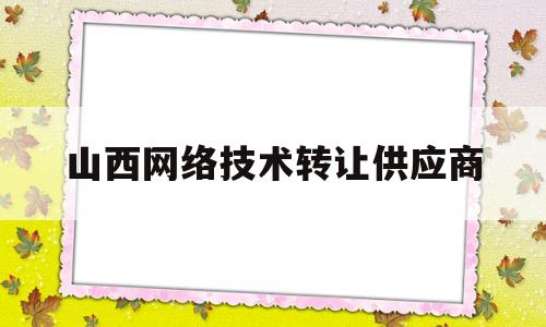 山西网络技术转让供应商(山西网络科技有限公司怎么样)