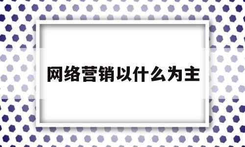 网络营销以什么为主(网络营销以什么为主导)