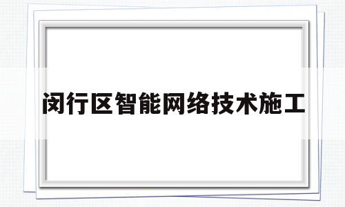 闵行区智能网络技术施工(闵行区智能网络技术施工招标)