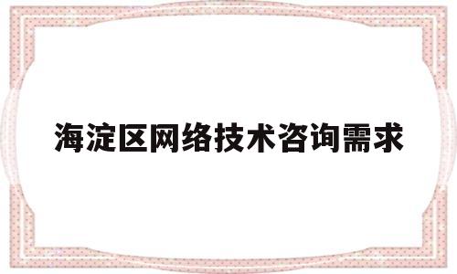 海淀区网络技术咨询需求的简单介绍