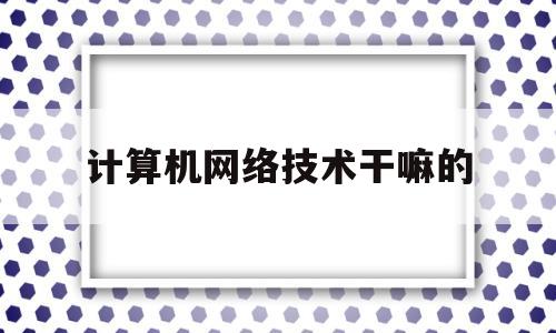 计算机网络技术干嘛的(计算机网络技术就业前景)