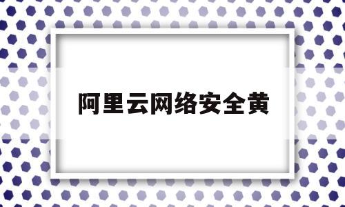 阿里云网络安全黄(阿里云os网络安全助手是什么)