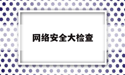 网络安全大检查(网络安全大检查的意义)