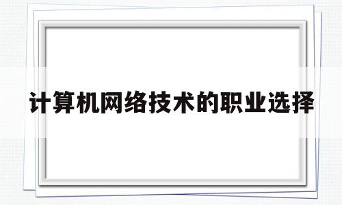 计算机网络技术的职业选择(计算机网络技术职业选择岗位说明怎么写)