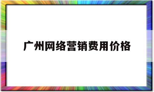 广州网络营销费用价格(广州网络营销工资一般多少)