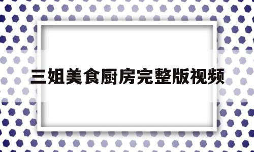 三姐美食厨房完整版视频的简单介绍