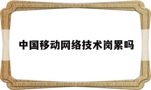 中国移动网络技术岗累吗(中国移动网络技术岗累吗工资高吗)