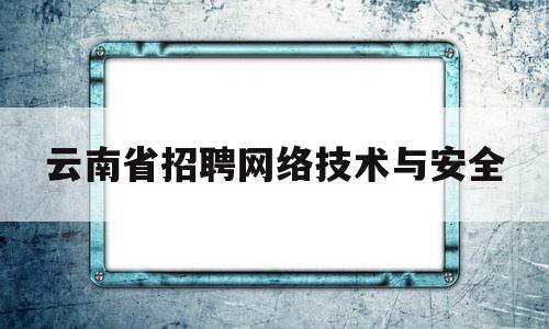 云南省招聘网络技术与安全(云南省网络职业技能培训平台)