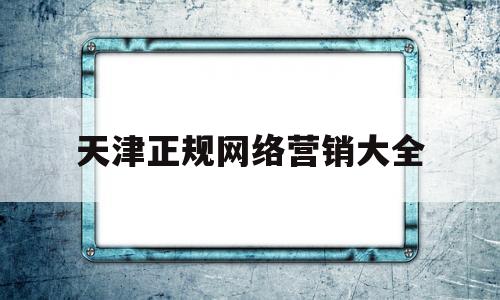 天津正规网络营销大全(天津正规网络营销大全公司)