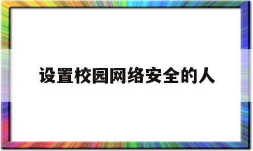 设置校园网络安全的人(校园网安全类型设置成什么)