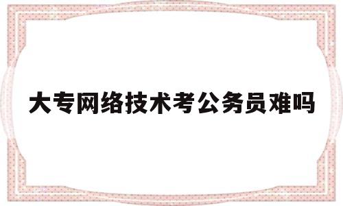 大专网络技术考公务员难吗(网络技术专业可以考公务员吗)