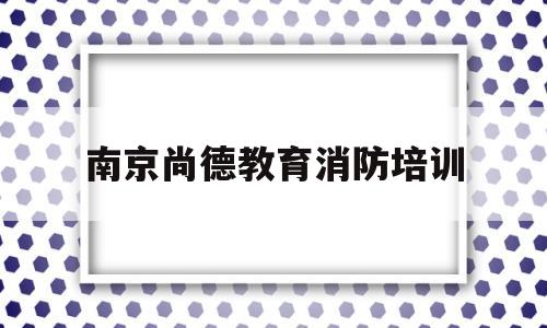 南京尚德教育消防培训(南京尚德教育培训中心地址)