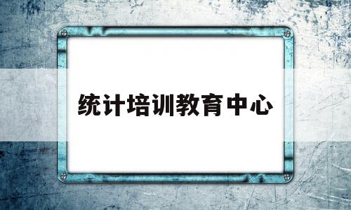 统计培训教育中心(全国统计培训心得体会总结)